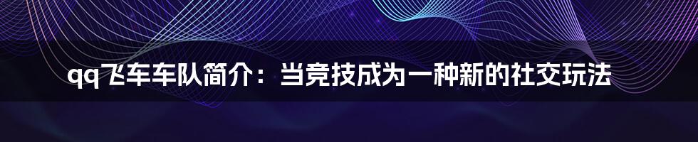 qq飞车车队简介：当竞技成为一种新的社交玩法