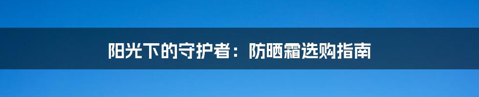 阳光下的守护者：防晒霜选购指南