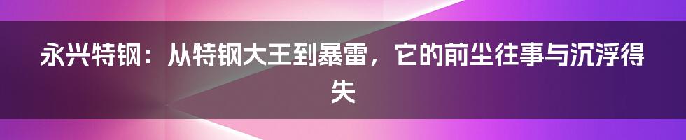 永兴特钢：从特钢大王到暴雷，它的前尘往事与沉浮得失