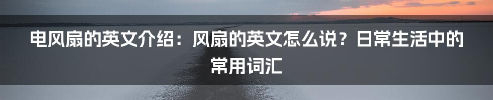 电风扇的英文介绍：风扇的英文怎么说？日常生活中的常用词汇