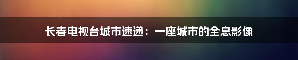 长春电视台城市速递：一座城市的全息影像