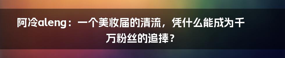 阿冷aleng：一个美妆届的清流，凭什么能成为千万粉丝的追捧？