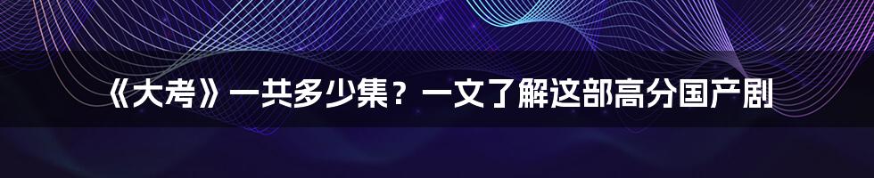 《大考》一共多少集？一文了解这部高分国产剧