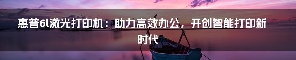 惠普6l激光打印机：助力高效办公，开创智能打印新时代