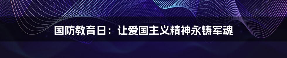 国防教育日：让爱国主义精神永铸军魂