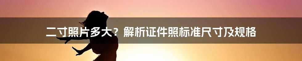 二寸照片多大？解析证件照标准尺寸及规格