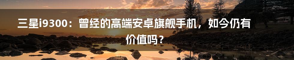 三星i9300：曾经的高端安卓旗舰手机，如今仍有价值吗？