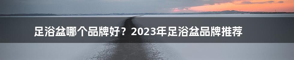 足浴盆哪个品牌好？2023年足浴盆品牌推荐