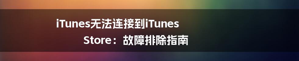 iTunes无法连接到iTunes Store：故障排除指南