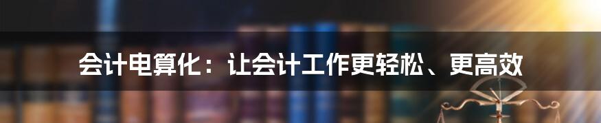 会计电算化：让会计工作更轻松、更高效