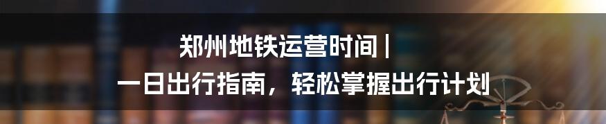 郑州地铁运营时间 | 一日出行指南，轻松掌握出行计划