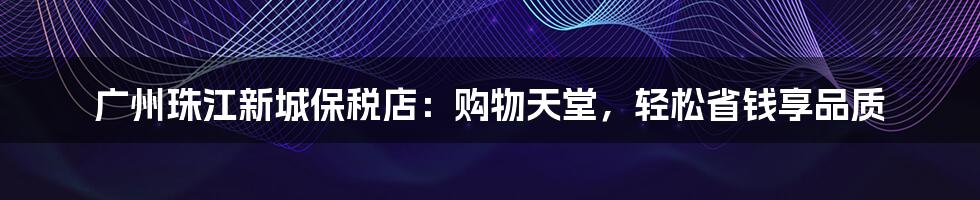 广州珠江新城保税店：购物天堂，轻松省钱享品质