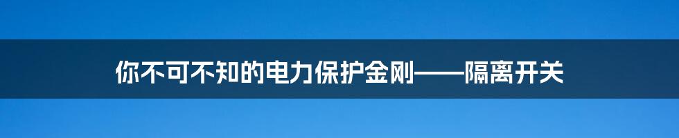 你不可不知的电力保护金刚——隔离开关