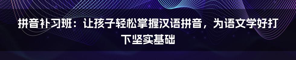 拼音补习班：让孩子轻松掌握汉语拼音，为语文学好打下坚实基础