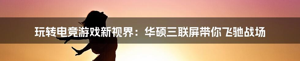 玩转电竞游戏新视界：华硕三联屏带你飞驰战场