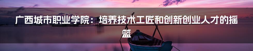 广西城市职业学院：培养技术工匠和创新创业人才的摇篮