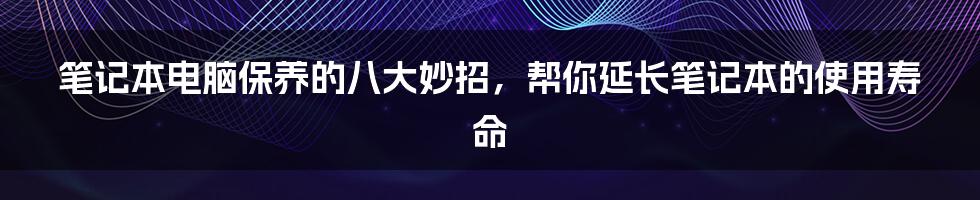 笔记本电脑保养的八大妙招，帮你延长笔记本的使用寿命