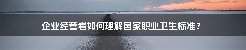 企业经营者如何理解国家职业卫生标准？