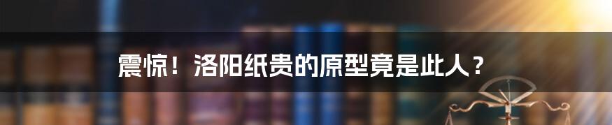 震惊！洛阳纸贵的原型竟是此人？