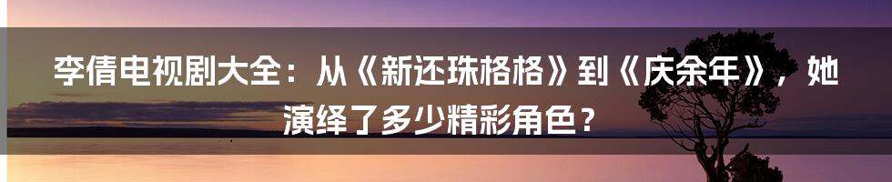 李倩电视剧大全：从《新还珠格格》到《庆余年》，她演绎了多少精彩角色？