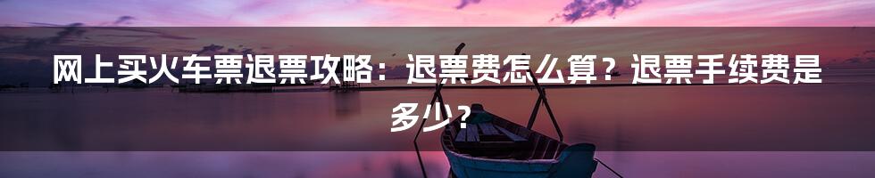 网上买火车票退票攻略：退票费怎么算？退票手续费是多少？