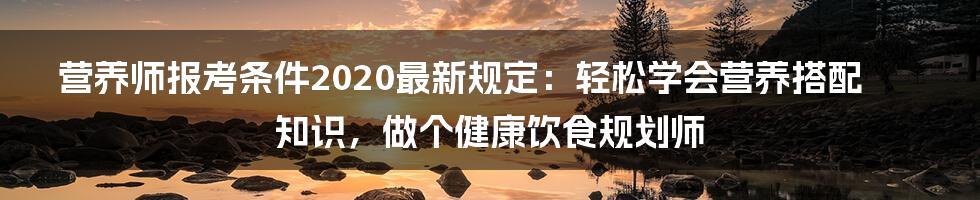 营养师报考条件2020最新规定：轻松学会营养搭配知识，做个健康饮食规划师