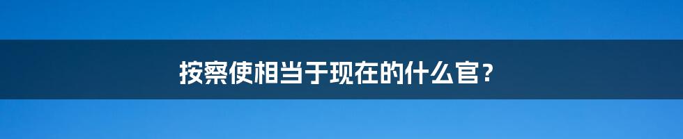 按察使相当于现在的什么官？