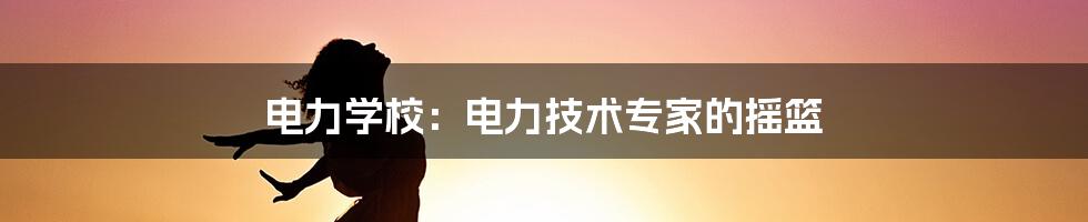 电力学校：电力技术专家的摇篮