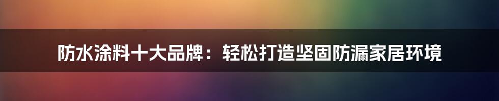 防水涂料十大品牌：轻松打造坚固防漏家居环境