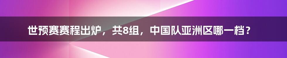 世预赛赛程出炉，共8组，中国队亚洲区哪一档？