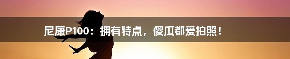 尼康P100：拥有特点，傻瓜都爱拍照！