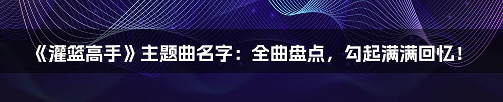 《灌篮高手》主题曲名字：全曲盘点，勾起满满回忆！