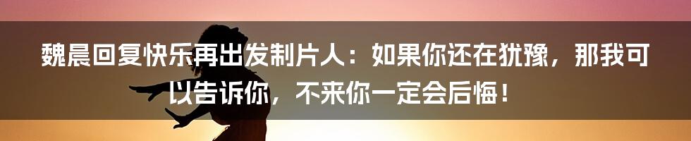 魏晨回复快乐再出发制片人：如果你还在犹豫，那我可以告诉你，不来你一定会后悔！