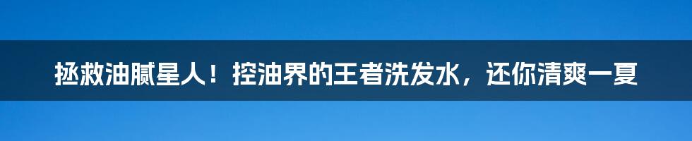 拯救油腻星人！控油界的王者洗发水，还你清爽一夏