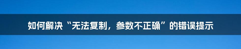 如何解决“无法复制，参数不正确”的错误提示