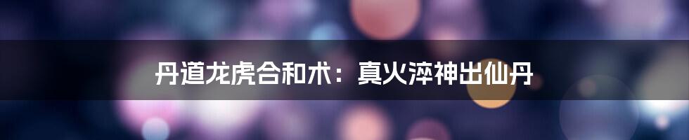 丹道龙虎合和术：真火淬神出仙丹