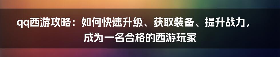 qq西游攻略：如何快速升级、获取装备、提升战力，成为一名合格的西游玩家