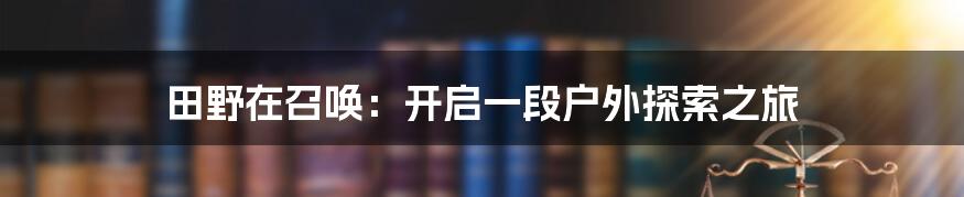 田野在召唤：开启一段户外探索之旅