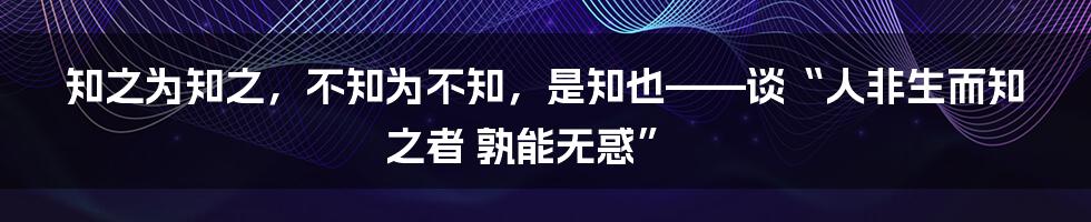 知之为知之，不知为不知，是知也——谈“人非生而知之者 孰能无惑”