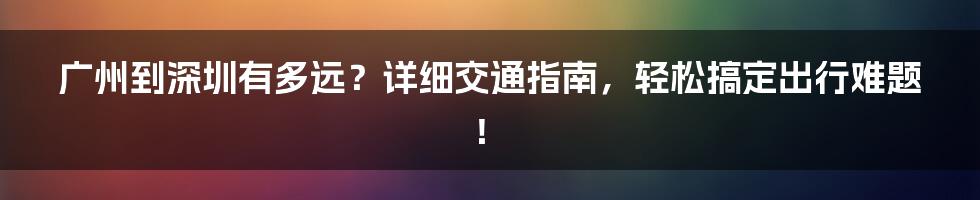 广州到深圳有多远？详细交通指南，轻松搞定出行难题！