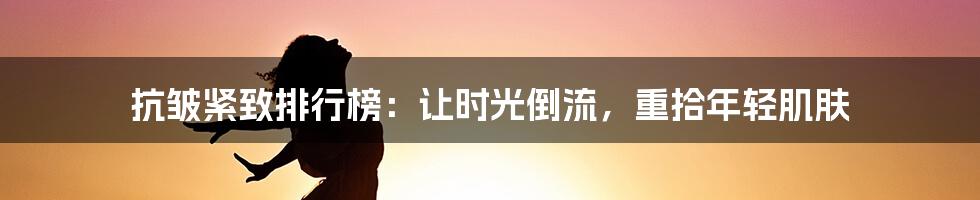 抗皱紧致排行榜：让时光倒流，重拾年轻肌肤