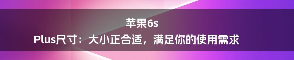 苹果6s Plus尺寸：大小正合适，满足你的使用需求