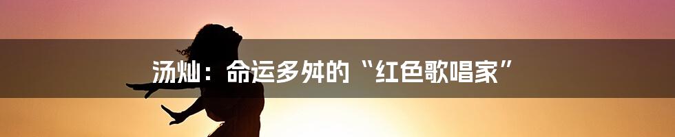 汤灿：命运多舛的“红色歌唱家”