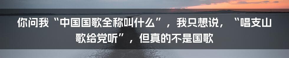 你问我“中国国歌全称叫什么”，我只想说，“唱支山歌给党听”，但真的不是国歌