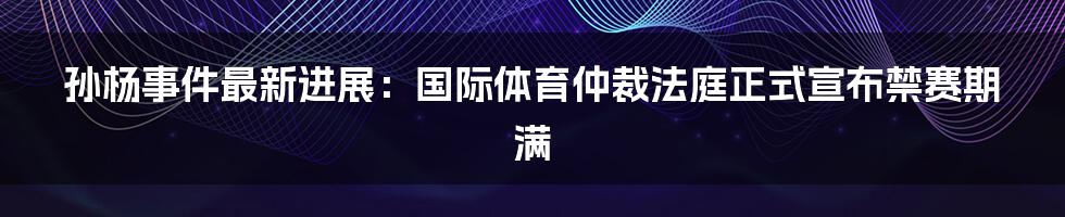 孙杨事件最新进展：国际体育仲裁法庭正式宣布禁赛期满