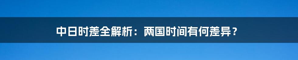 中日时差全解析：两国时间有何差异？