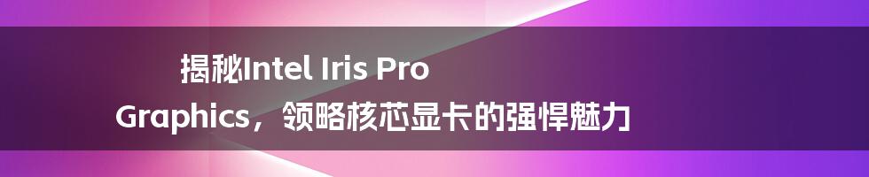 揭秘Intel Iris Pro Graphics，领略核芯显卡的强悍魅力