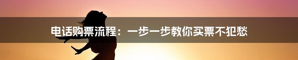 电话购票流程：一步一步教你买票不犯愁