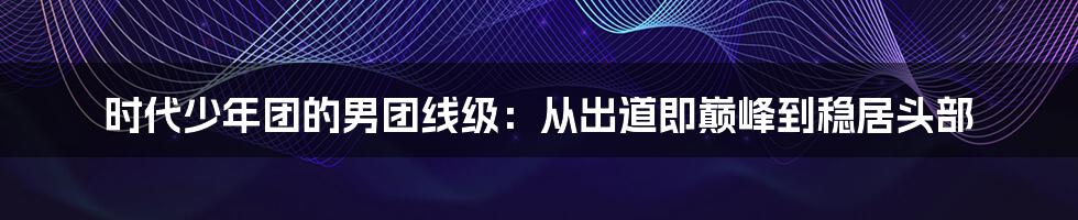 时代少年团的男团线级：从出道即巅峰到稳居头部