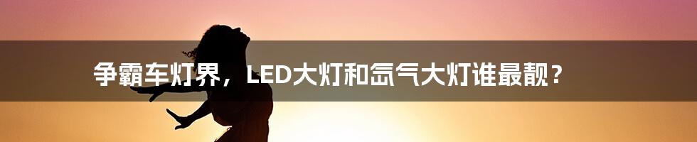 争霸车灯界，LED大灯和氙气大灯谁最靓？